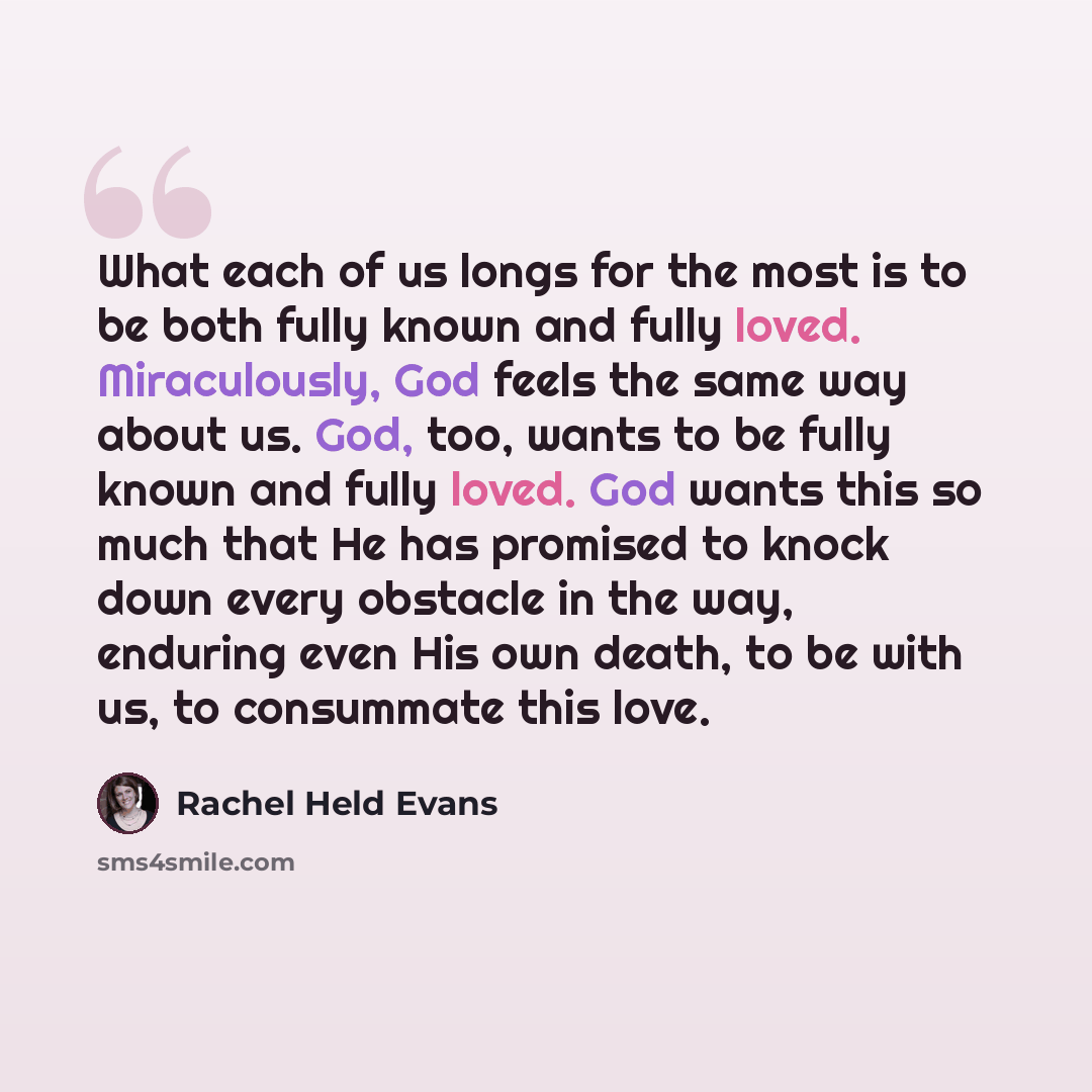 “What each of us longs for the most is to be both fully known and fully loved. Miraculously, God feels the same way about us. God, too, wants to be fully known and fully loved. God wants this so much that He has promised to knock down every obstacle in the way, enduring even His own death, to be…” quote by Rachel Held Evans
