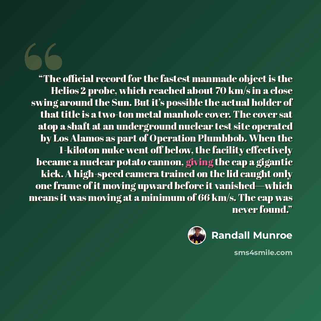 “The official record for the fastest manmade object is the Helios 2 probe, which reached about 70 km/s in a close swing around the Sun. But it’s possible the actual holder of that title is a two-ton metal manhole cover. The cover sat atop a shaft at an underground nuclear test site operated by Los…” quote by Randall Munroe