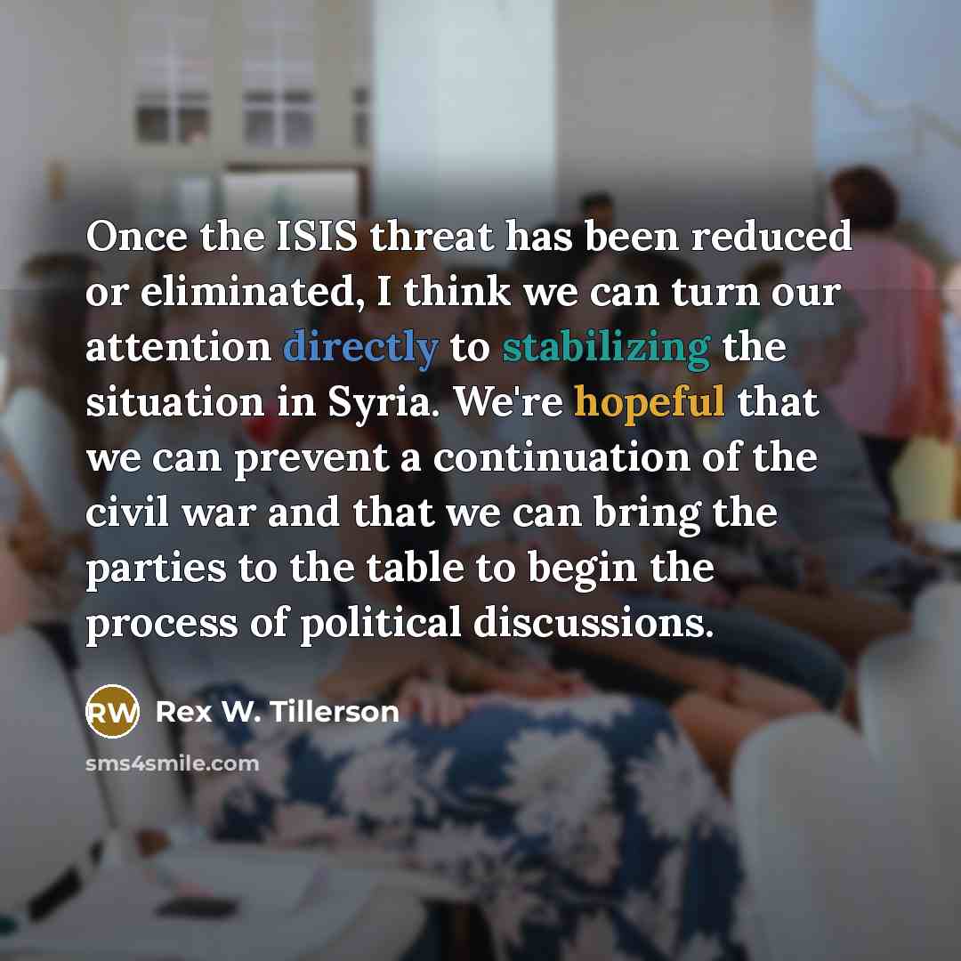 “Once the ISIS threat has been reduced or eliminated, I think we can turn our attention directly to stabilizing the situation in Syria. We're hopeful that we can prevent a continuation of the civil war and that we can bring the parties to the table to begin the process of political discussions.” quote by Rex W. Tillerson