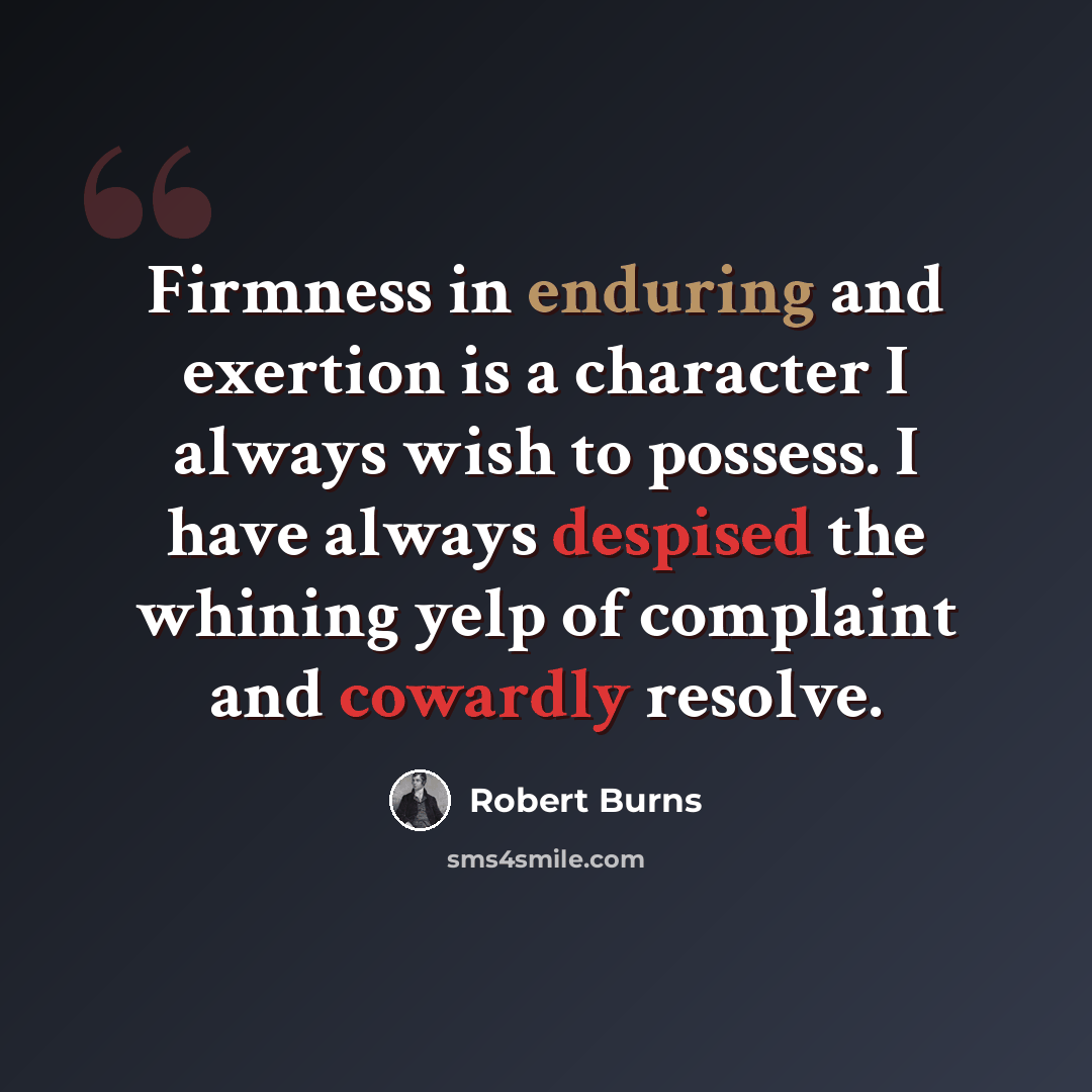 “Firmness in enduring and exertion is a character I always wish to possess. I have always despised the whining yelp of complaint and cowardly resolve.” quote by Robert Burns