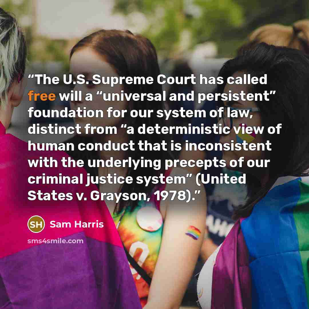 “The U.S. Supreme Court has called free will a “universal and persistent” foundation for our system of law, distinct from “a deterministic view of human conduct that is inconsistent with the underlying precepts of our criminal justice system” (United States v. Grayson, 1978).” quote by Sam Harris