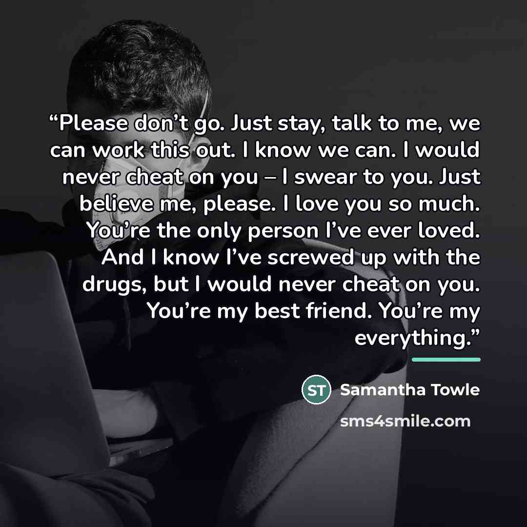 “Please don’t go. Just stay, talk to me, we can work this out. I know we can. I would never cheat on you – I swear to you. Just believe me, please. I love you so much. You’re the only person I’ve ever loved. And I know I’ve screwed up with the drugs, but I would never cheat on you. You’re my best…” quote by Samantha Towle