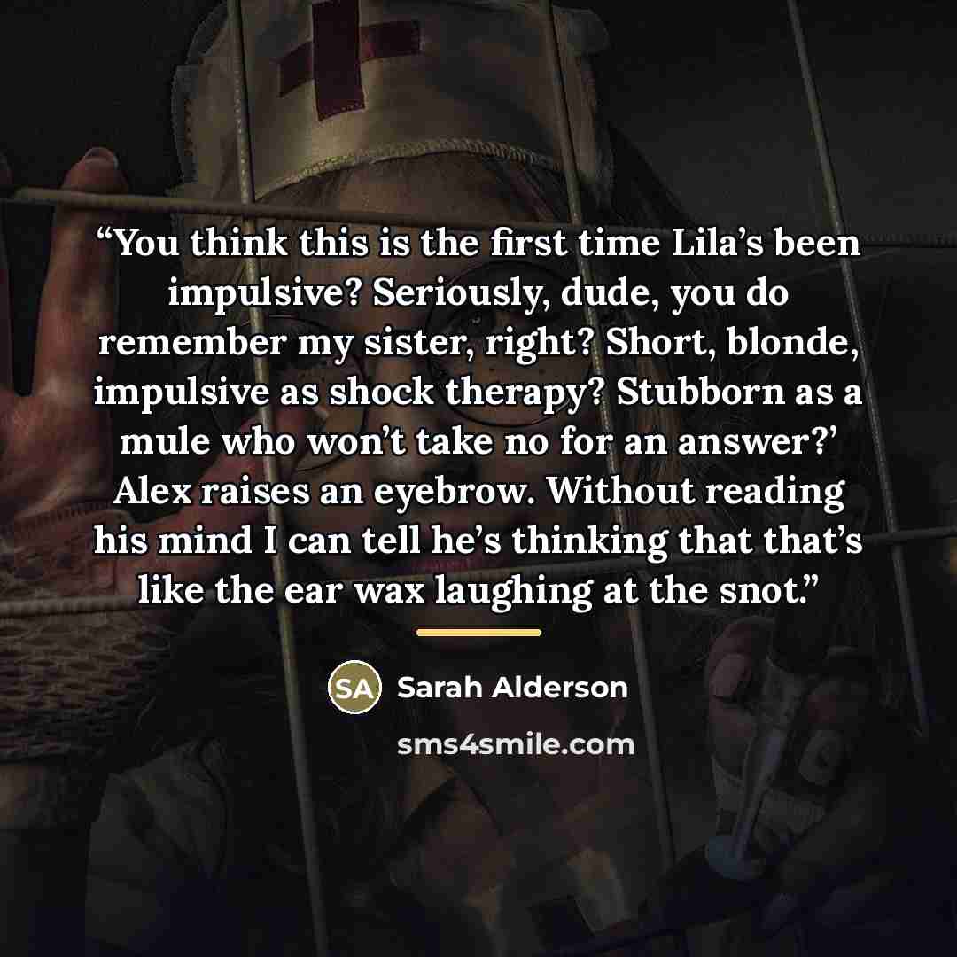 “You think this is the first time Lila’s been impulsive? Seriously, dude, you do remember my sister, right? Short, blonde, impulsive as shock therapy? Stubborn as a mule who won’t take no for an answer?’ Alex raises an eyebrow. Without reading his mind I can tell he’s thinking that that’s like the…” quote by Sarah Alderson