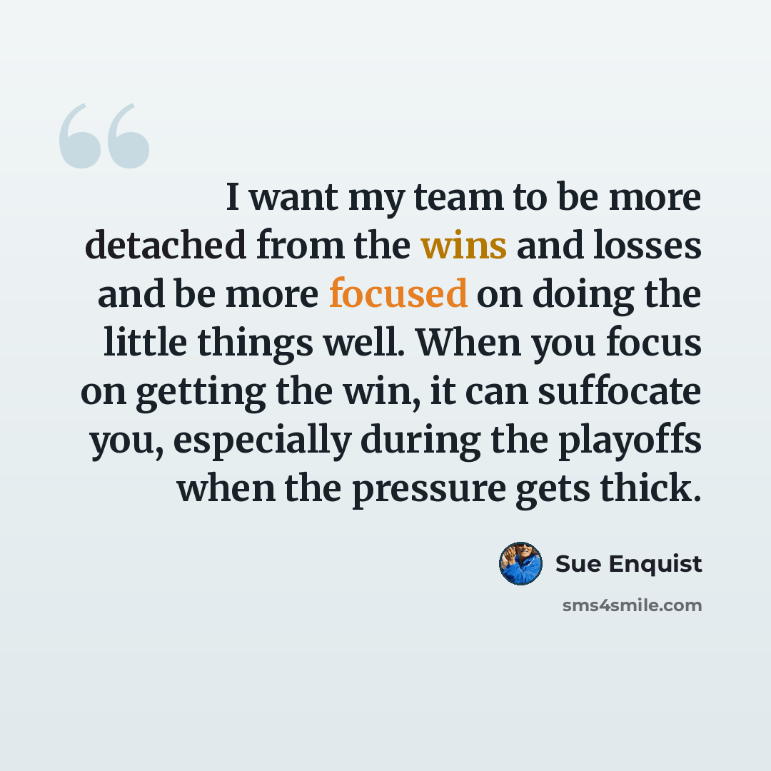 “I want my team to be more detached from the wins and losses and be more focused on doing the little things well. When you focus on getting the win, it can suffocate you, especially during the playoffs when the pressure gets thick.” quote by Sue Enquist