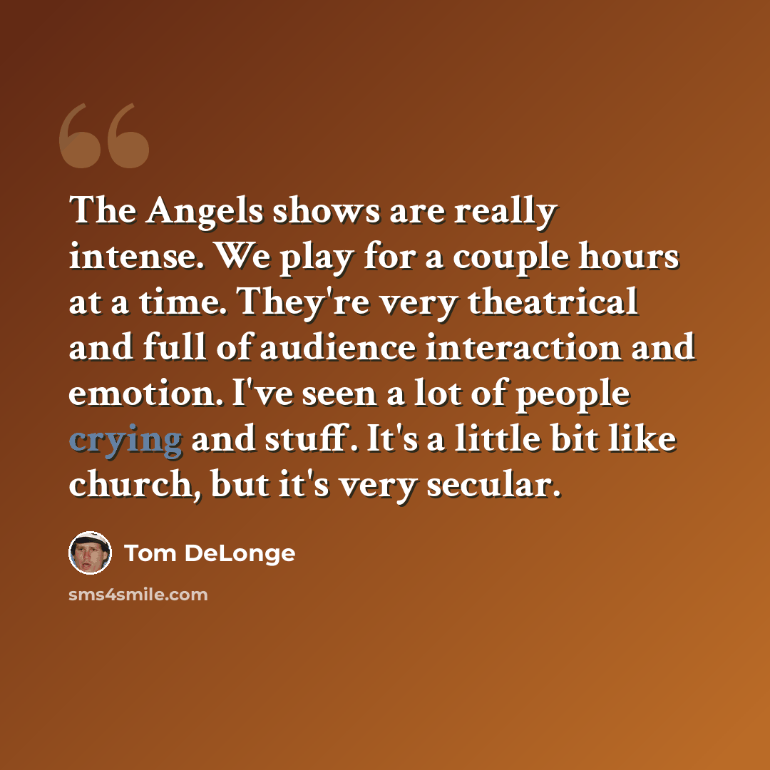 “The Angels shows are really intense. We play for a couple hours at a time. They're very theatrical and full of audience interaction and emotion. I've seen a lot of people crying and stuff. It's a little bit like church, but it's very secular.” quote by Tom DeLonge