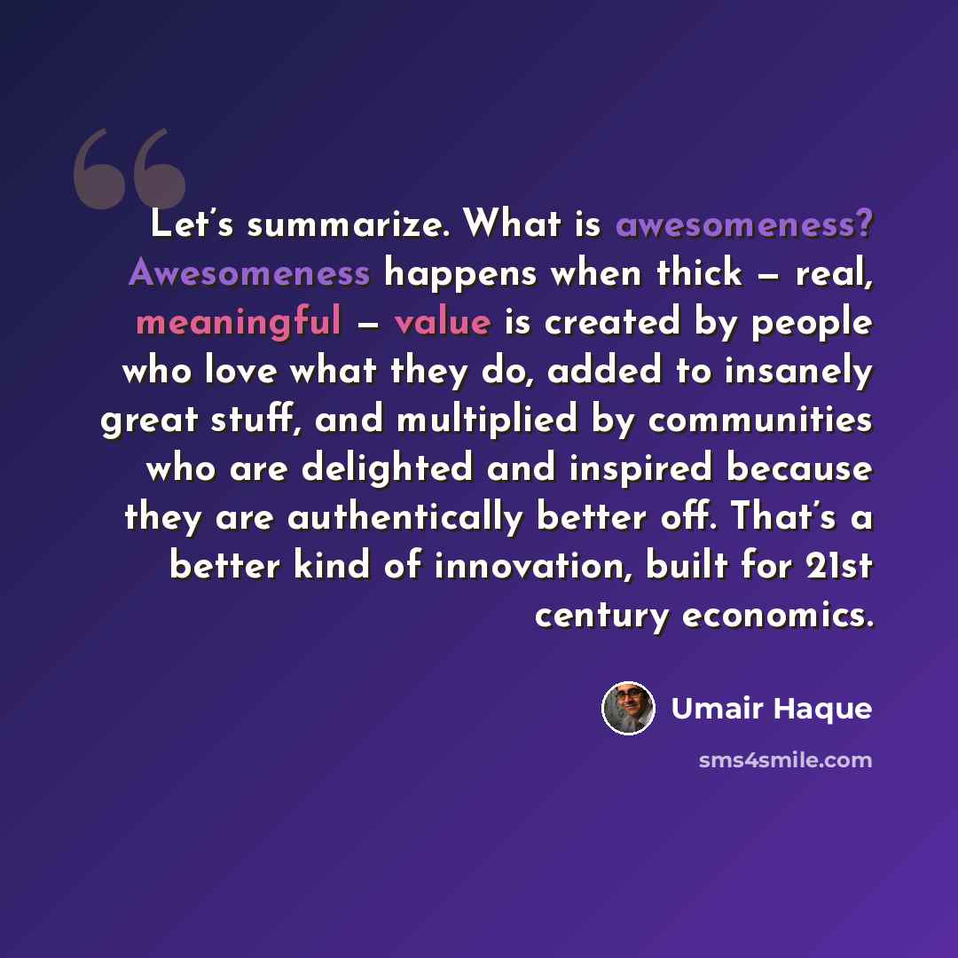 “Let’s summarize. What is awesomeness? Awesomeness happens when thick — real, meaningful — value is created by people who love what they do, added to insanely great stuff, and multiplied by communities who are delighted and inspired because they are authentically better off. That’s a better kind of…” quote by Umair Haque