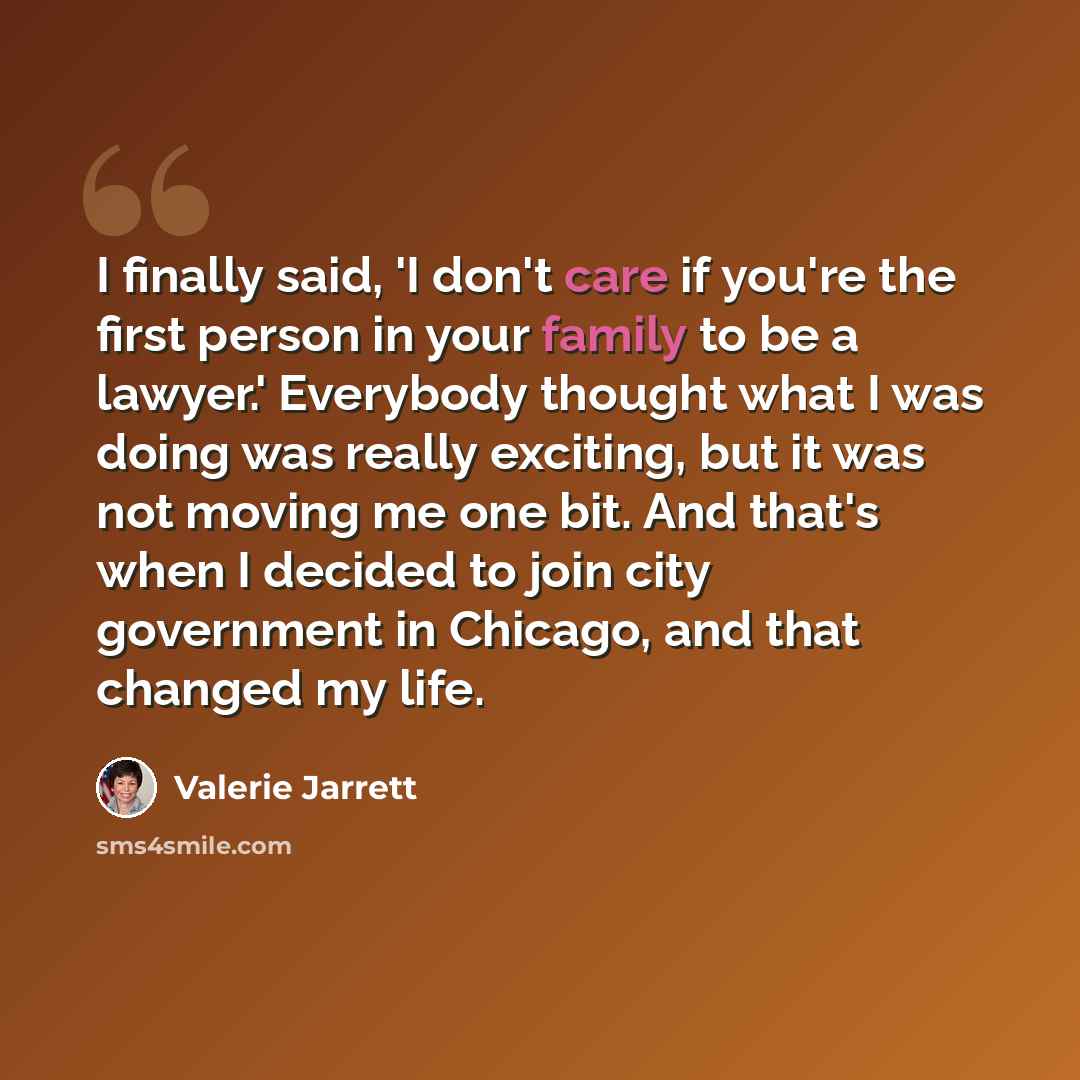“I finally said, 'I don't care if you're the first person in your family to be a lawyer.' Everybody thought what I was doing was really exciting, but it was not moving me one bit. And that's when I decided to join city government in Chicago, and that changed my life.” quote by Valerie Jarrett