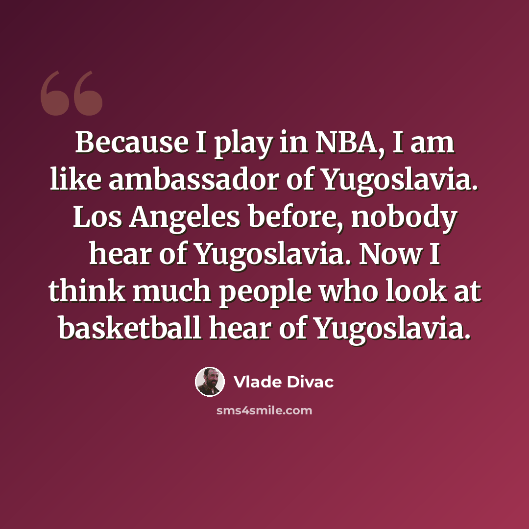 “Because I play in NBA, I am like ambassador of Yugoslavia. Los Angeles before, nobody hear of Yugoslavia. Now I think much people who look at basketball hear of Yugoslavia.” quote by Vlade Divac