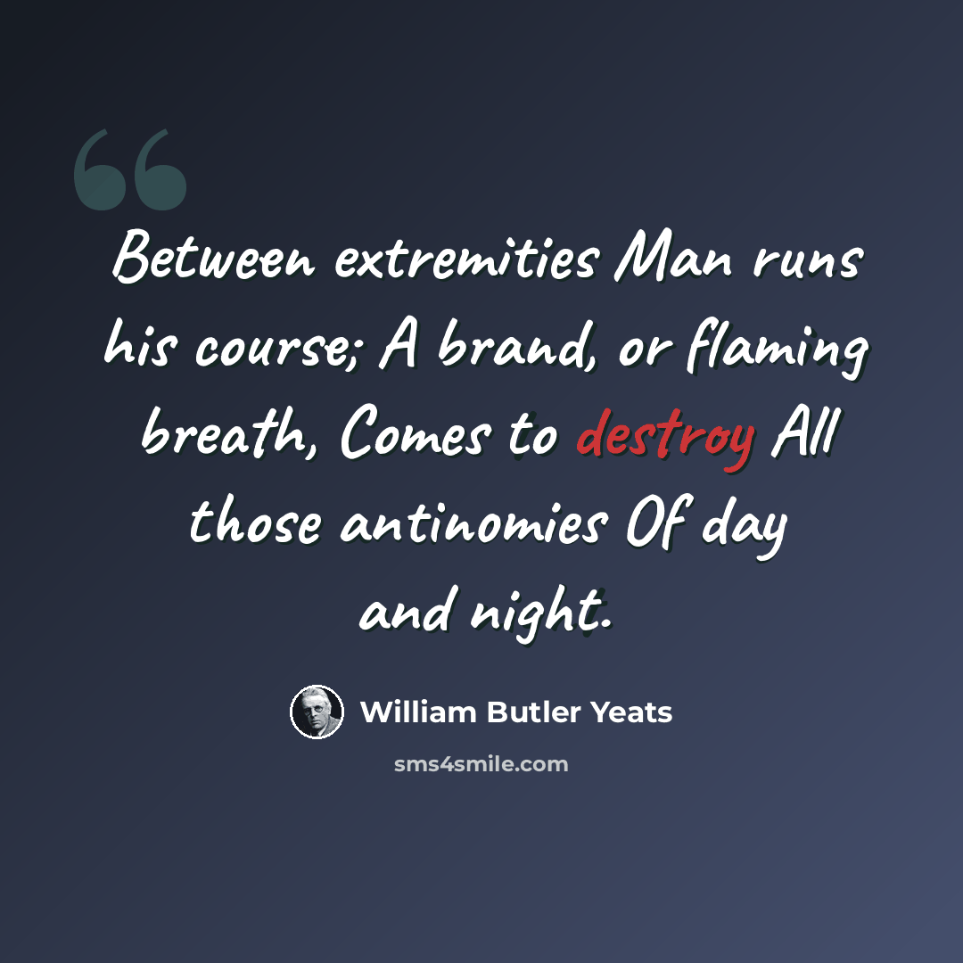 “Between extremities Man runs his course; A brand, or flaming breath, Comes to destroy All those antinomies Of day and night.” quote by William Butler Yeats
