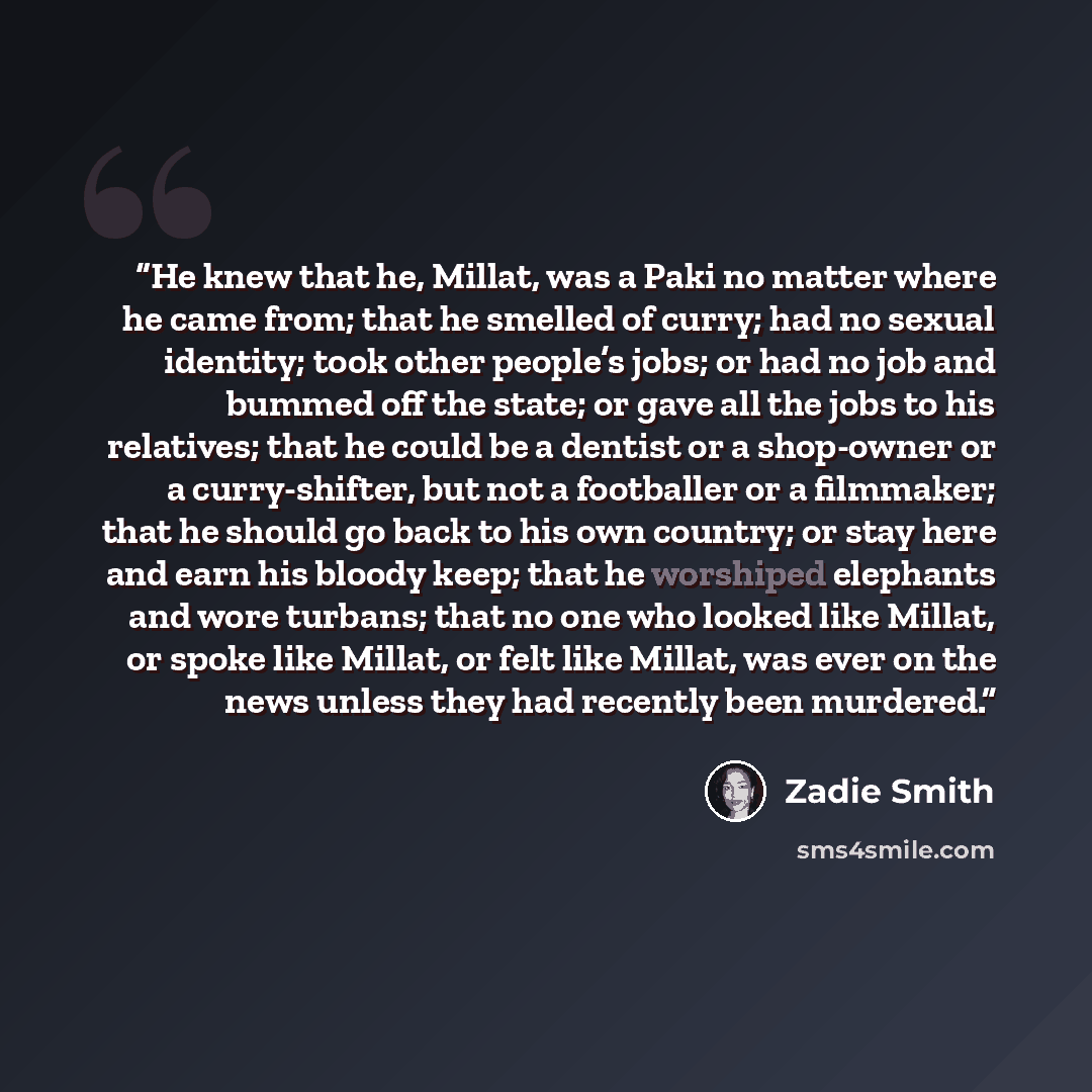 “He knew that he, Millat, was a Paki no matter where he came from; that he smelled of curry; had no sexual identity; took other people’s jobs; or had no job and bummed off the state; or gave all the jobs to his relatives; that he could be a dentist or a shop-owner or a curry-shifter, but not a…” quote by Zadie Smith