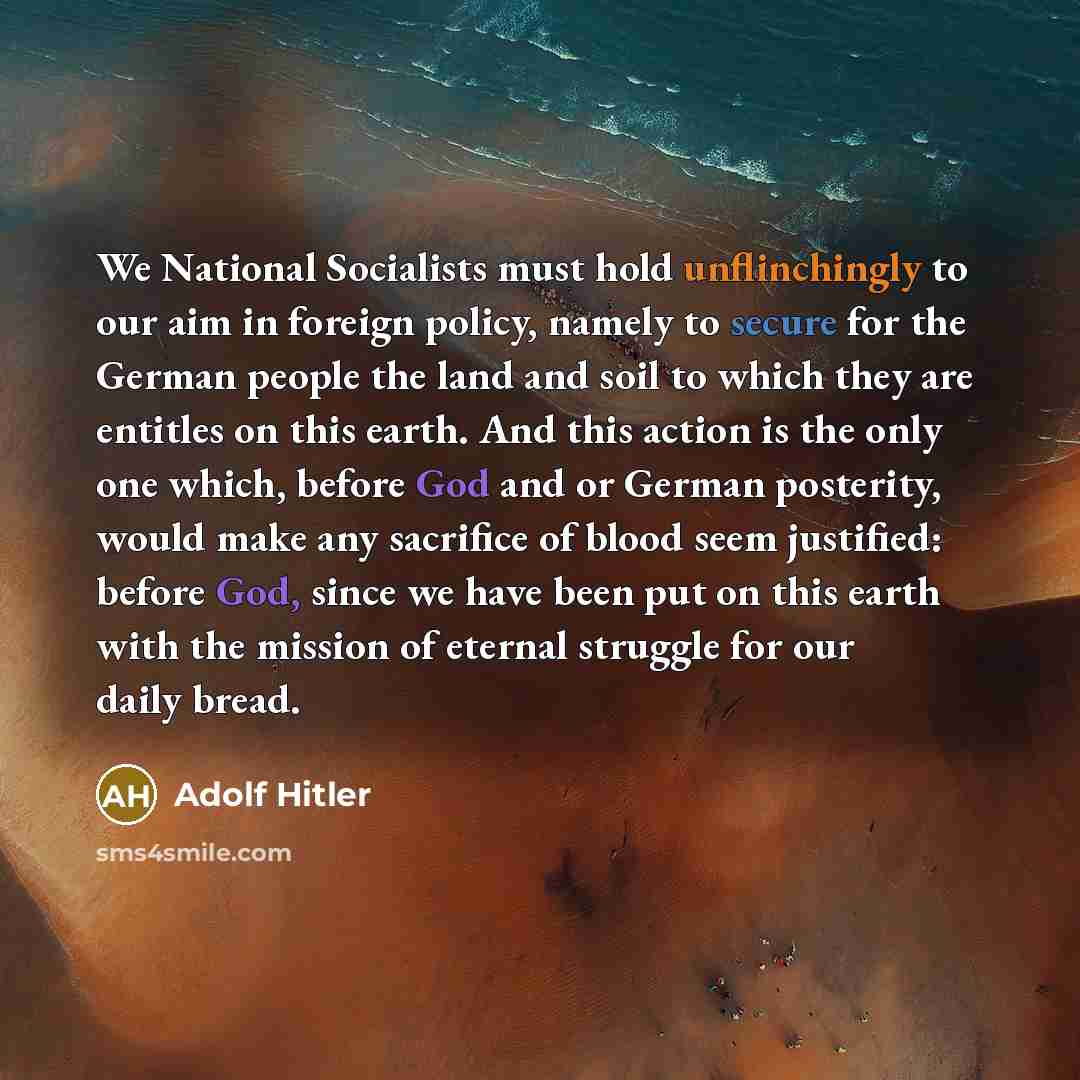 “We National Socialists must hold unflinchingly to our aim in foreign policy, namely to secure for the German people the land and soil to which they are entitles on this earth. And this action is the only one which, before God and or German posterity, would make any sacrifice of blood seem…” quote by Adolf Hitler