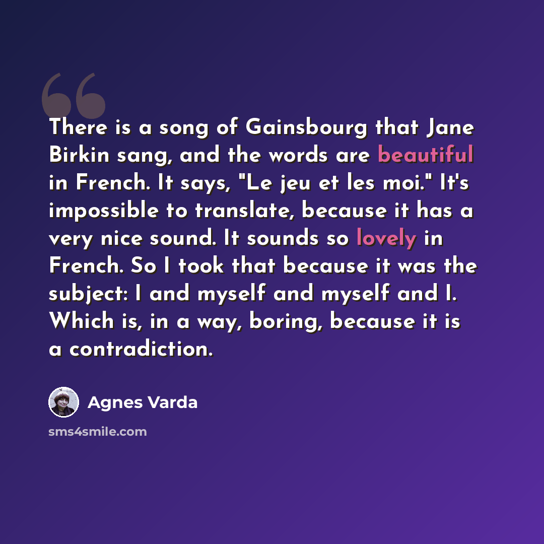 “There is a song of Gainsbourg that Jane Birkin sang, and the words are beautiful in French. It says, "Le jeu et les moi." It's impossible to translate, because it has a very nice sound. It sounds so lovely in French. So I took that because it was the subject: I and myself and myself and I. Which…” quote by Agnes Varda