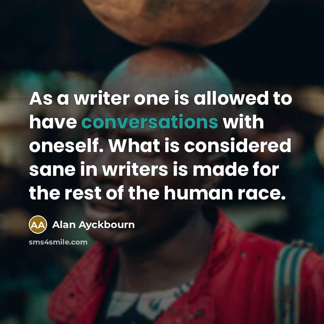 “As a writer one is allowed to have conversations with oneself. What is considered sane in writers is made for the rest of the human race.” quote by Alan Ayckbourn