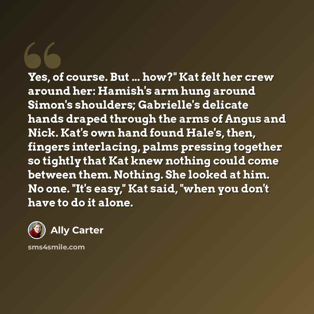 “Yes, of course. But ... how?" Kat felt her crew around her: Hamish's arm hung around Simon's shoulders; Gabrielle's delicate hands draped through the arms of Angus and Nick. Kat's own hand found Hale's, then, fingers interlacing, palms pressing together so tightly that Kat knew nothing could come…” quote by Ally Carter