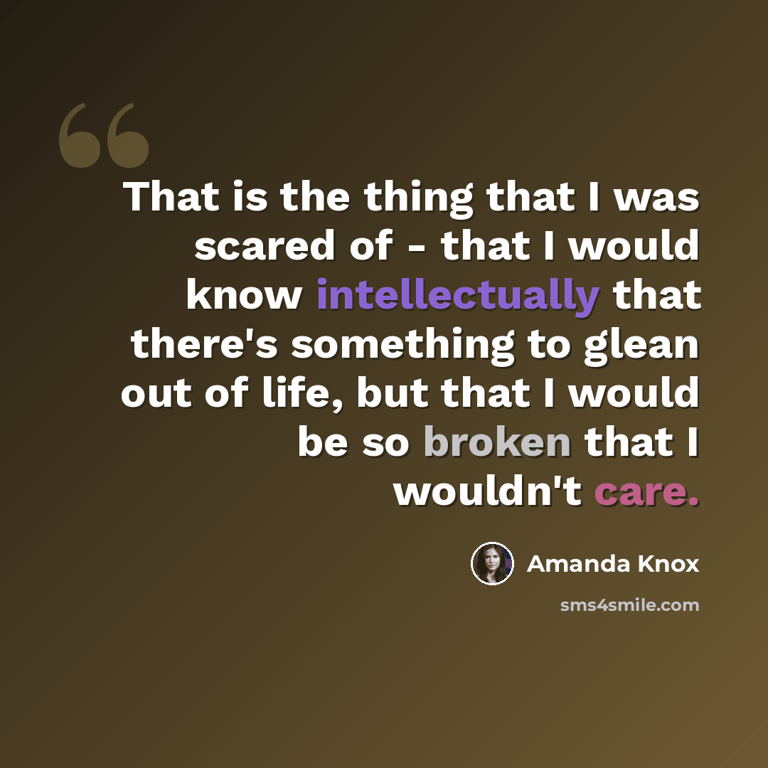 “That is the thing that I was scared of - that I would know intellectually that there's something to glean out of life, but that I would be so broken that I wouldn't care.” quote by Amanda Knox