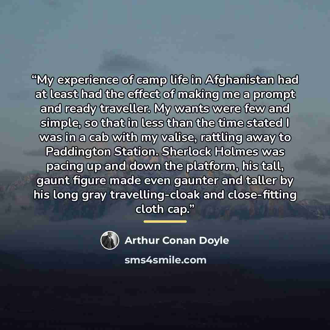 “My experience of camp life in Afghanistan had at least had the effect of making me a prompt and ready traveller. My wants were few and simple, so that in less than the time stated I was in a cab with my valise, rattling away to Paddington Station. Sherlock Holmes was pacing up and down the…” quote by Arthur Conan Doyle
