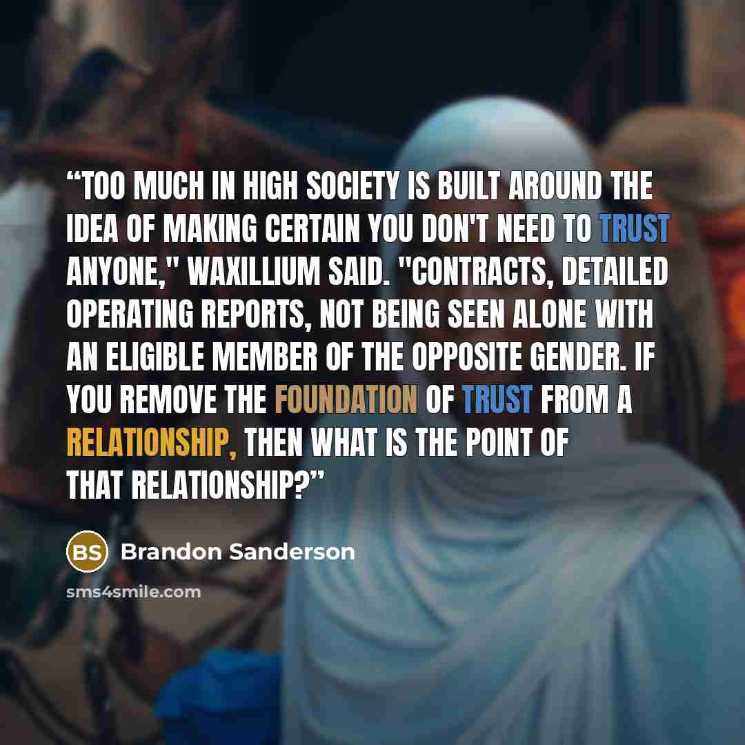 “Too much in high society is built around the idea of making certain you don't need to trust anyone," Waxillium said. "Contracts, detailed operating reports, not being seen alone with an eligible member of the opposite gender. If you remove the foundation of trust from a relationship, then what is…” quote by Brandon Sanderson