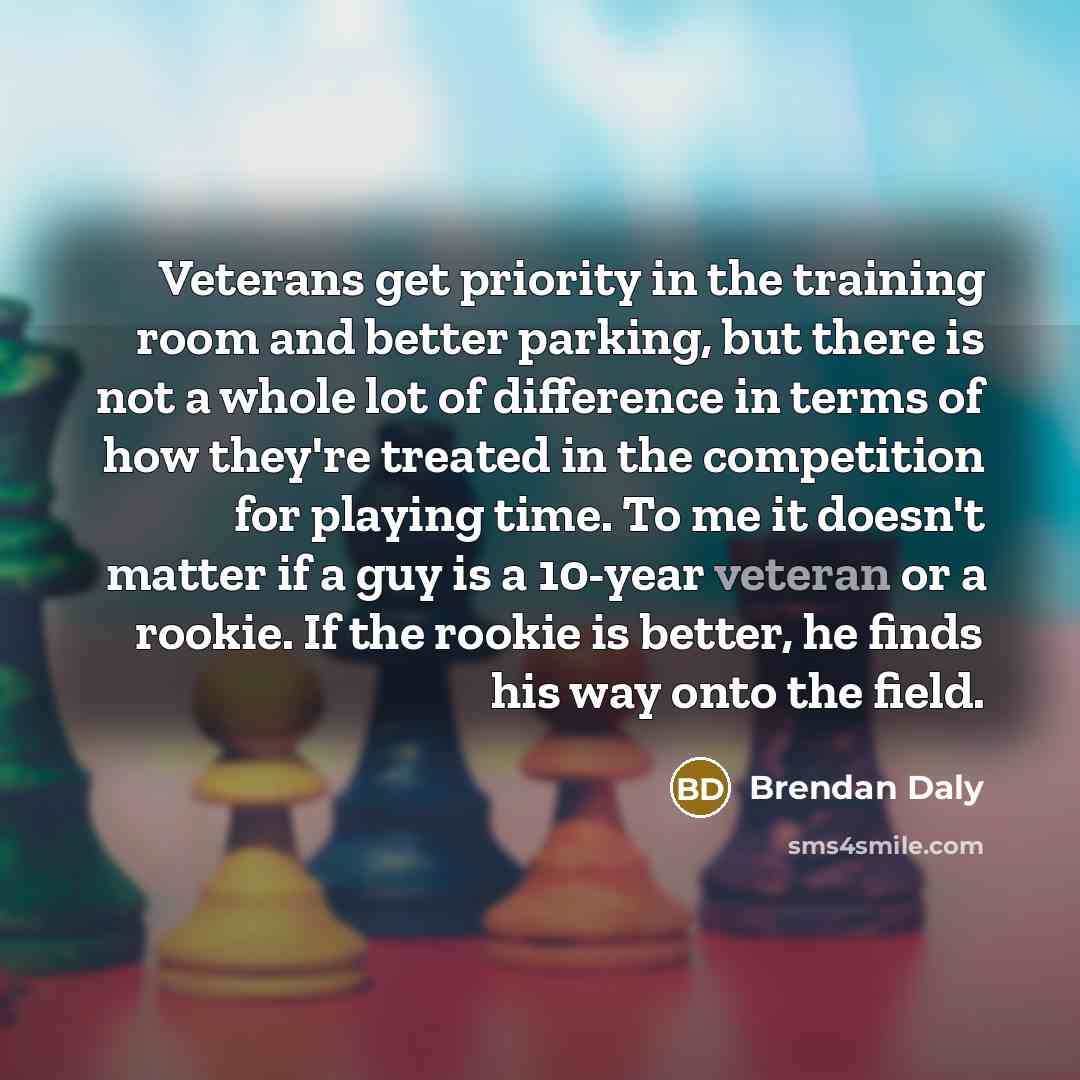 “Veterans get priority in the training room and better parking, but there is not a whole lot of difference in terms of how they're treated in the competition for playing time. To me it doesn't matter if a guy is a 10-year veteran or a rookie. If the rookie is better, he finds his way onto the field.” quote by Brendan Daly