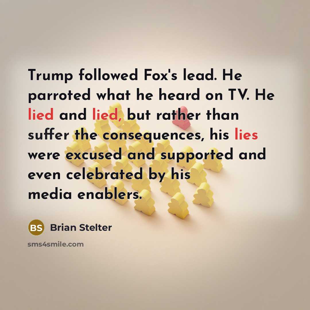 “Trump followed Fox's lead. He parroted what he heard on TV. He lied and lied, but rather than suffer the consequences, his lies were excused and supported and even celebrated by his media enablers.” quote by Brian Stelter