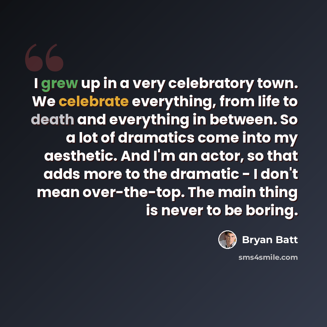 “I grew up in a very celebratory town. We celebrate everything, from life to death and everything in between. So a lot of dramatics come into my aesthetic. And I'm an actor, so that adds more to the dramatic - I don't mean over-the-top. The main thing is never to be boring.” quote by Bryan Batt