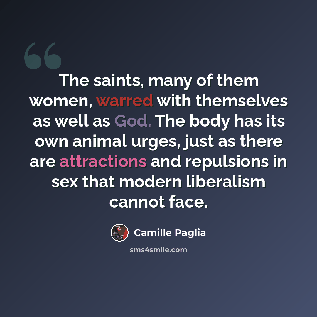 “The saints, many of them women, warred with themselves as well as God. The body has its own animal urges, just as there are attractions and repulsions in sex that modern liberalism cannot face.” quote by Camille Paglia