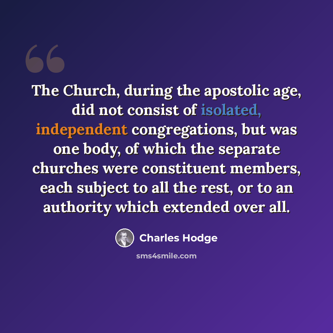 “The Church, during the apostolic age, did not consist of isolated, independent congregations, but was one body, of which the separate churches were constituent members, each subject to all the rest, or to an authority which extended over all.” quote by Charles Hodge