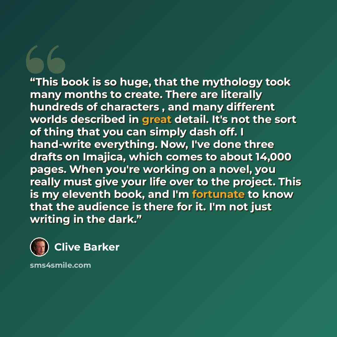 “This book is so huge, that the mythology took many months to create. There are literally hundreds of characters , and many different worlds described in great detail. It's not the sort of thing that you can simply dash off. I hand-write everything. Now, I've done three drafts on Imajica, which…” quote by Clive Barker