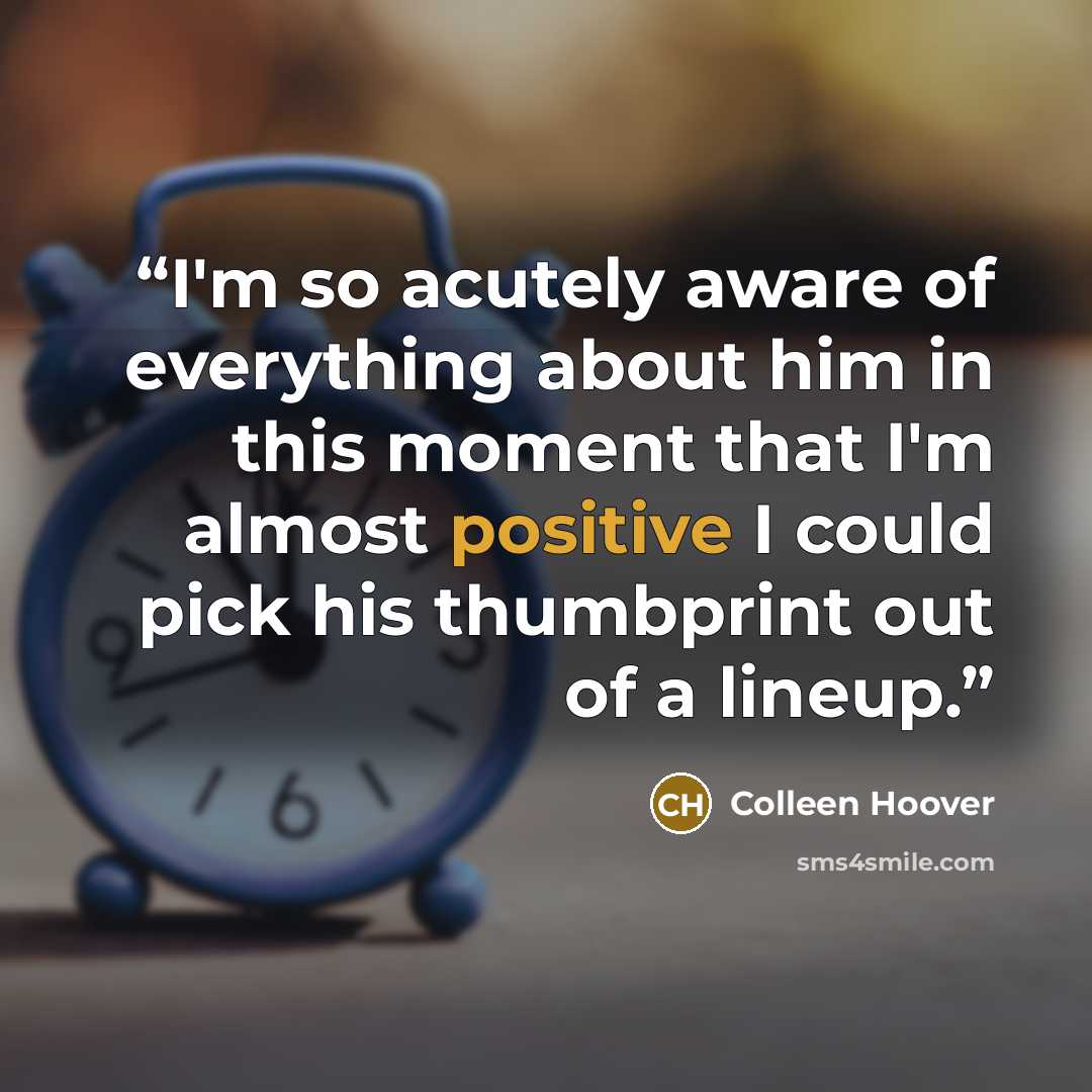 “I'm so acutely aware of everything about him in this moment that I'm almost positive I could pick his thumbprint out of a lineup.” quote by Colleen Hoover