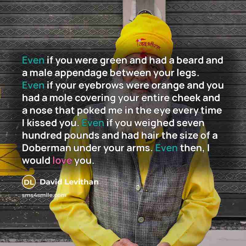 “Even if you were green and had a beard and a male appendage between your legs. Even if your eyebrows were orange and you had a mole covering your entire cheek and a nose that poked me in the eye every time I kissed you. Even if you weighed seven hundred pounds and had hair the size of a Doberman…” quote by David Levithan