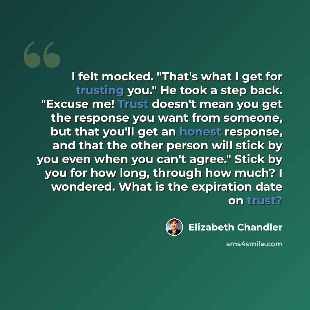 “I felt mocked. "That's what I get for trusting you." He took a step back. "Excuse me! Trust doesn't mean you get the response you want from someone, but that you'll get an honest response, and that the other person will stick by you even when you can't agree." Stick by you for how long, through…” quote by Elizabeth Chandler