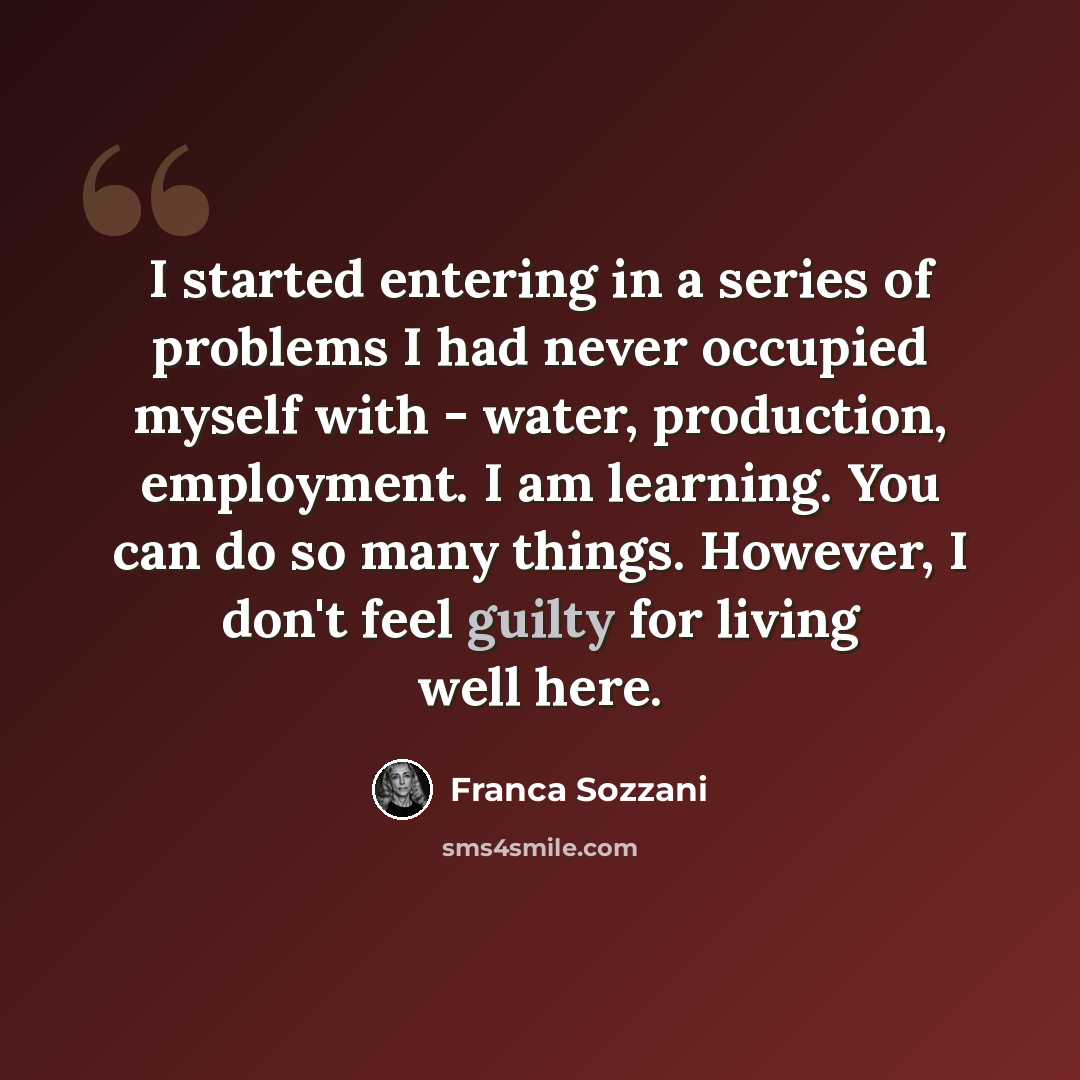 “I started entering in a series of problems I had never occupied myself with - water, production, employment. I am learning. You can do so many things. However, I don't feel guilty for living well here.” quote by Franca Sozzani
