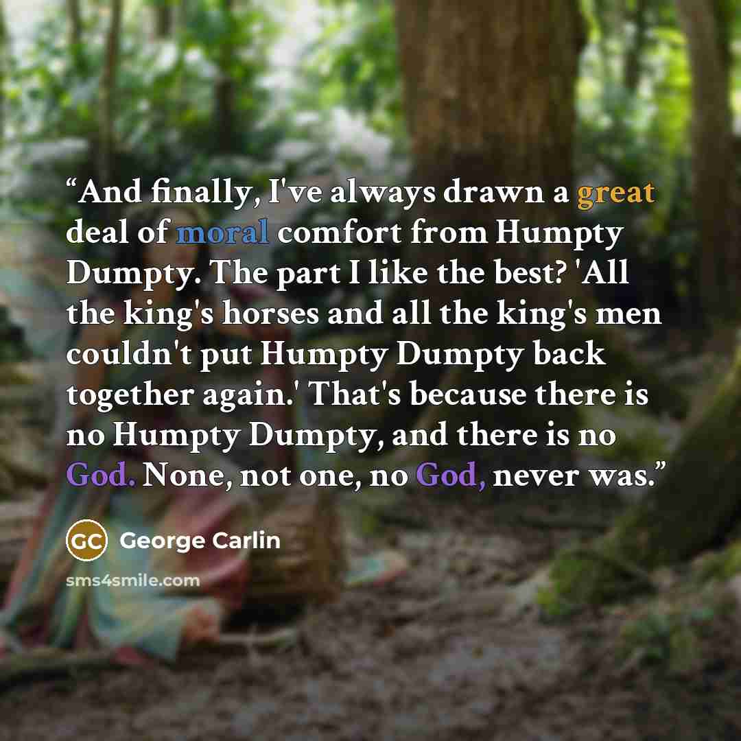 “And finally, I've always drawn a great deal of moral comfort from Humpty Dumpty. The part I like the best? 'All the king's horses and all the king's men couldn't put Humpty Dumpty back together again.' That's because there is no Humpty Dumpty, and there is no God. None, not one, no God, never was.” quote by George Carlin