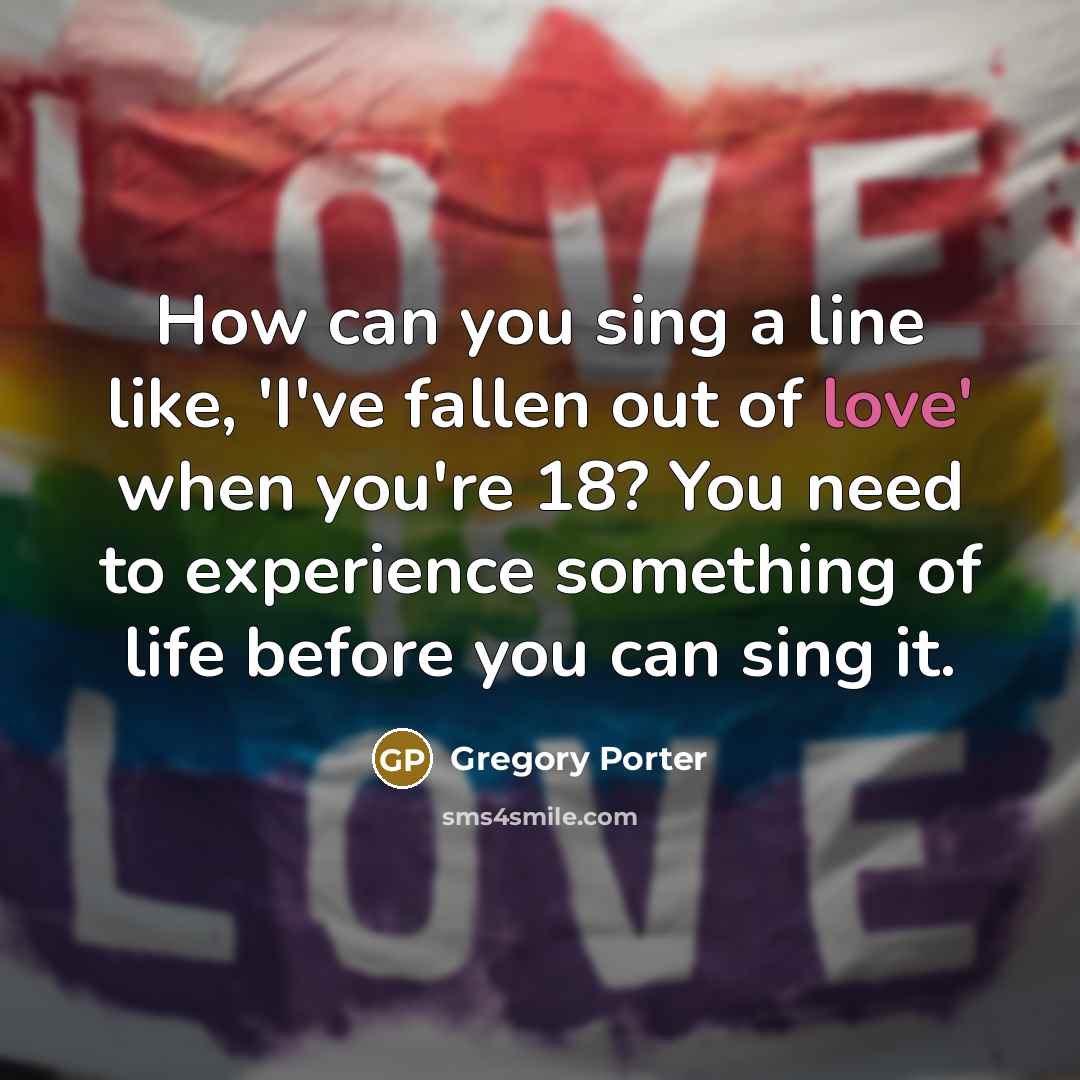 “How can you sing a line like, 'I've fallen out of love' when you're 18? You need to experience something of life before you can sing it.” quote by Gregory Porter
