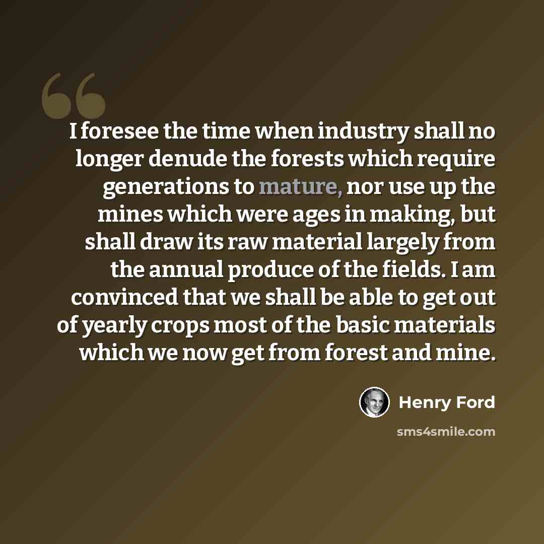 “I foresee the time when industry shall no longer denude the forests which require generations to mature, nor use up the mines which were ages in making, but shall draw its raw material largely from the annual produce of the fields. I am convinced that we shall be able to get out of yearly crops…” quote by Henry Ford