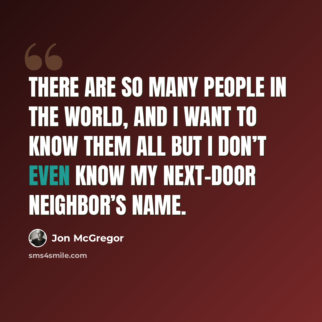“There are so many people in the world, and I want to know them all but I don’t even know my next-door neighbor’s name.” quote by Jon McGregor