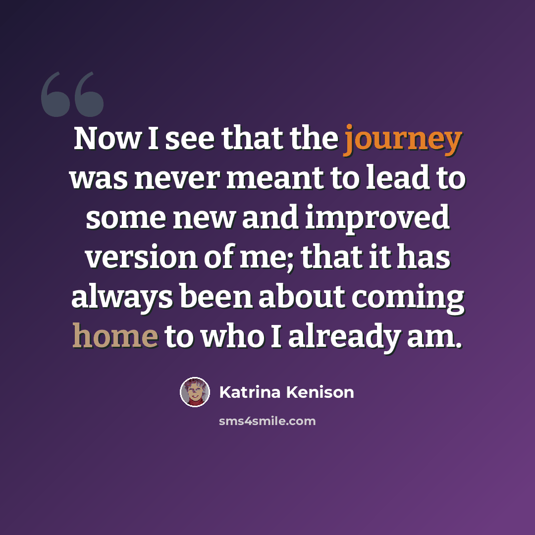 “Now I see that the journey was never meant to lead to some new and improved version of me; that it has always been about coming home to who I already am.” quote by Katrina Kenison