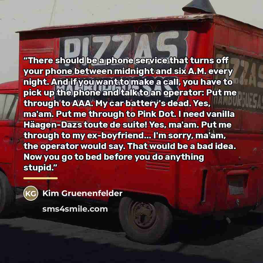 “There should be a phone service that turns off your phone between midnight and six A.M. every night. And if you want to make a call, you have to pick up the phone and talk to an operator: Put me through to AAA. My car battery's dead. Yes, ma'am. Put me through to Pink Dot. I need vanilla…” quote by Kim Gruenenfelder