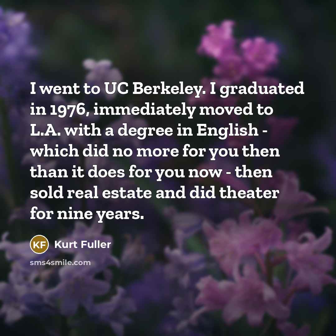 “I went to UC Berkeley. I graduated in 1976, immediately moved to L.A. with a degree in English - which did no more for you then than it does for you now - then sold real estate and did theater for nine years.” quote by Kurt Fuller