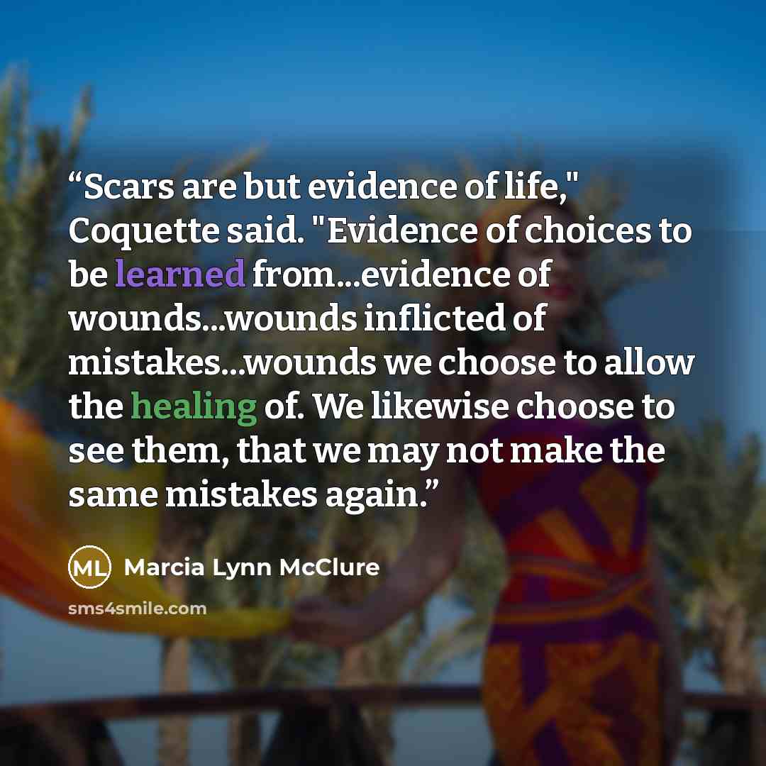 “Scars are but evidence of life," Coquette said. "Evidence of choices to be learned from...evidence of wounds...wounds inflicted of mistakes...wounds we choose to allow the healing of. We likewise choose to see them, that we may not make the same mistakes again.” quote by Marcia Lynn McClure