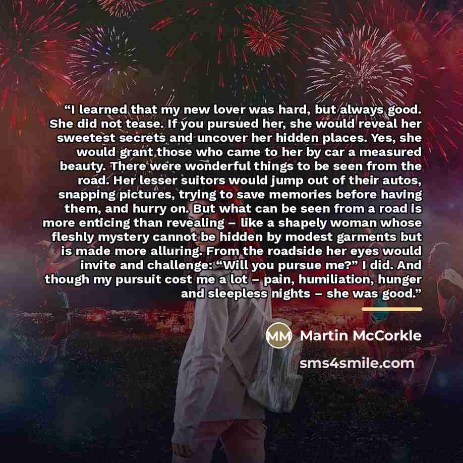 “I learned that my new lover was hard, but always good. She did not tease. If you pursued her, she would reveal her sweetest secrets and uncover her hidden places. Yes, she would grant those who came to her by car a measured beauty. There were wonderful things to be seen from the road. Her lesser…” quote by Martin McCorkle