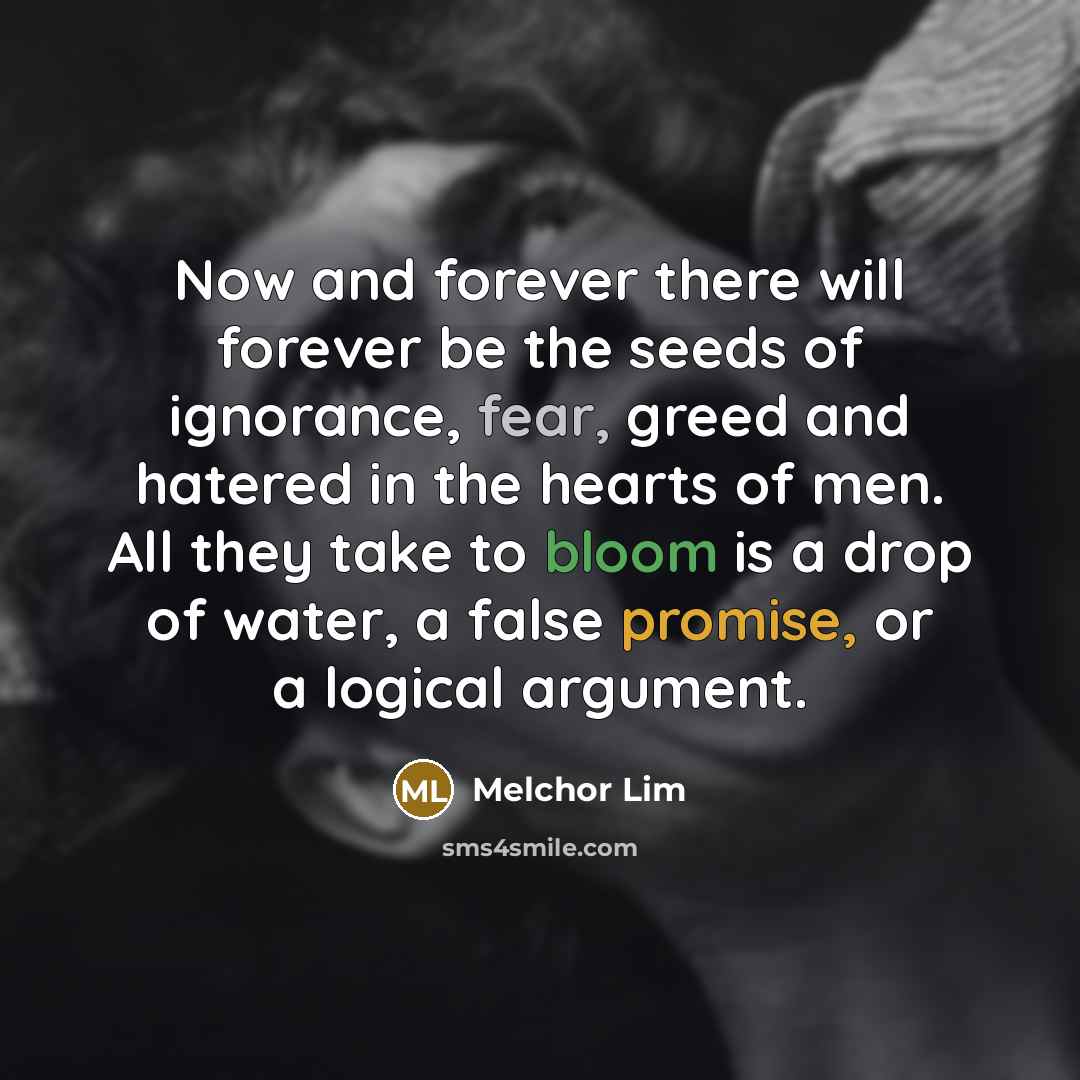 “Now and forever there will forever be the seeds of ignorance, fear, greed and hatered in the hearts of men. All they take to bloom is a drop of water, a false promise, or a logical argument.” quote by Melchor Lim