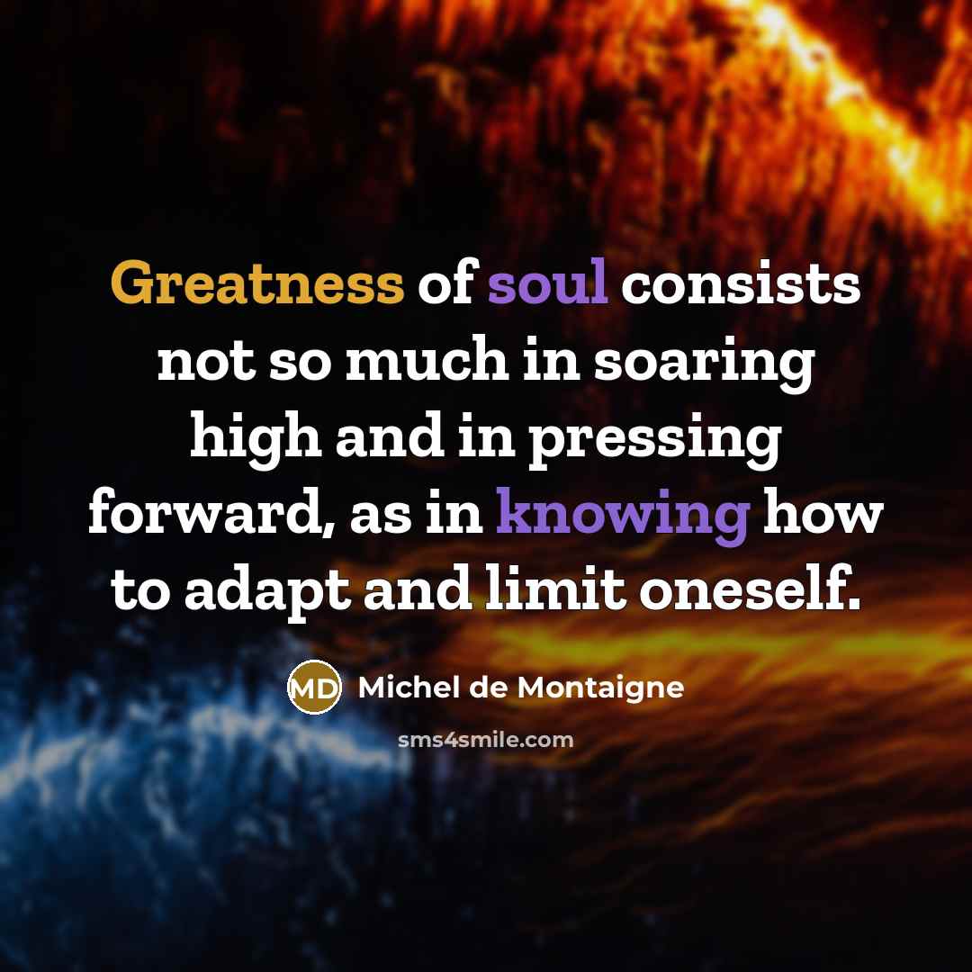 “Greatness of soul consists not so much in soaring high and in pressing forward, as in knowing how to adapt and limit oneself.” quote by Michel de Montaigne
