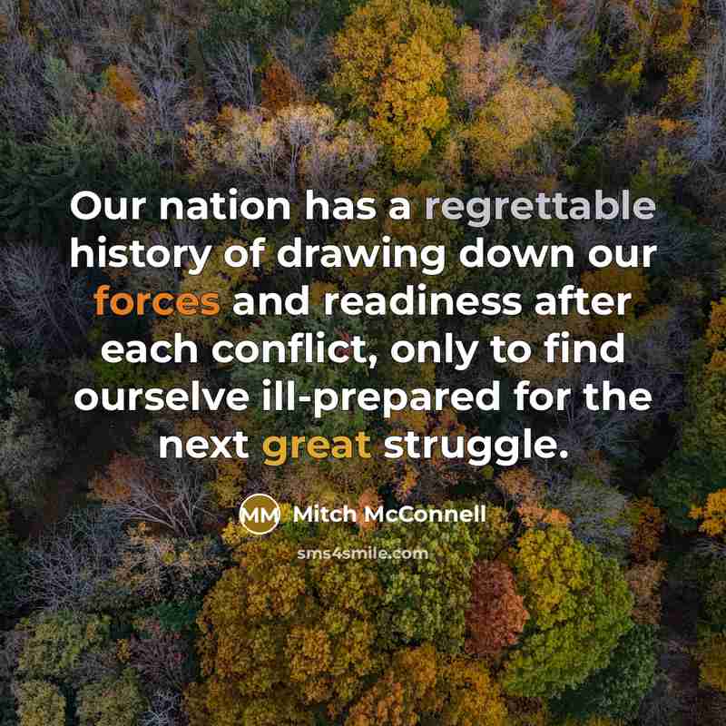 “Our nation has a regrettable history of drawing down our forces and readiness after each conflict, only to find ourselve ill-prepared for the next great struggle.” quote by Mitch McConnell