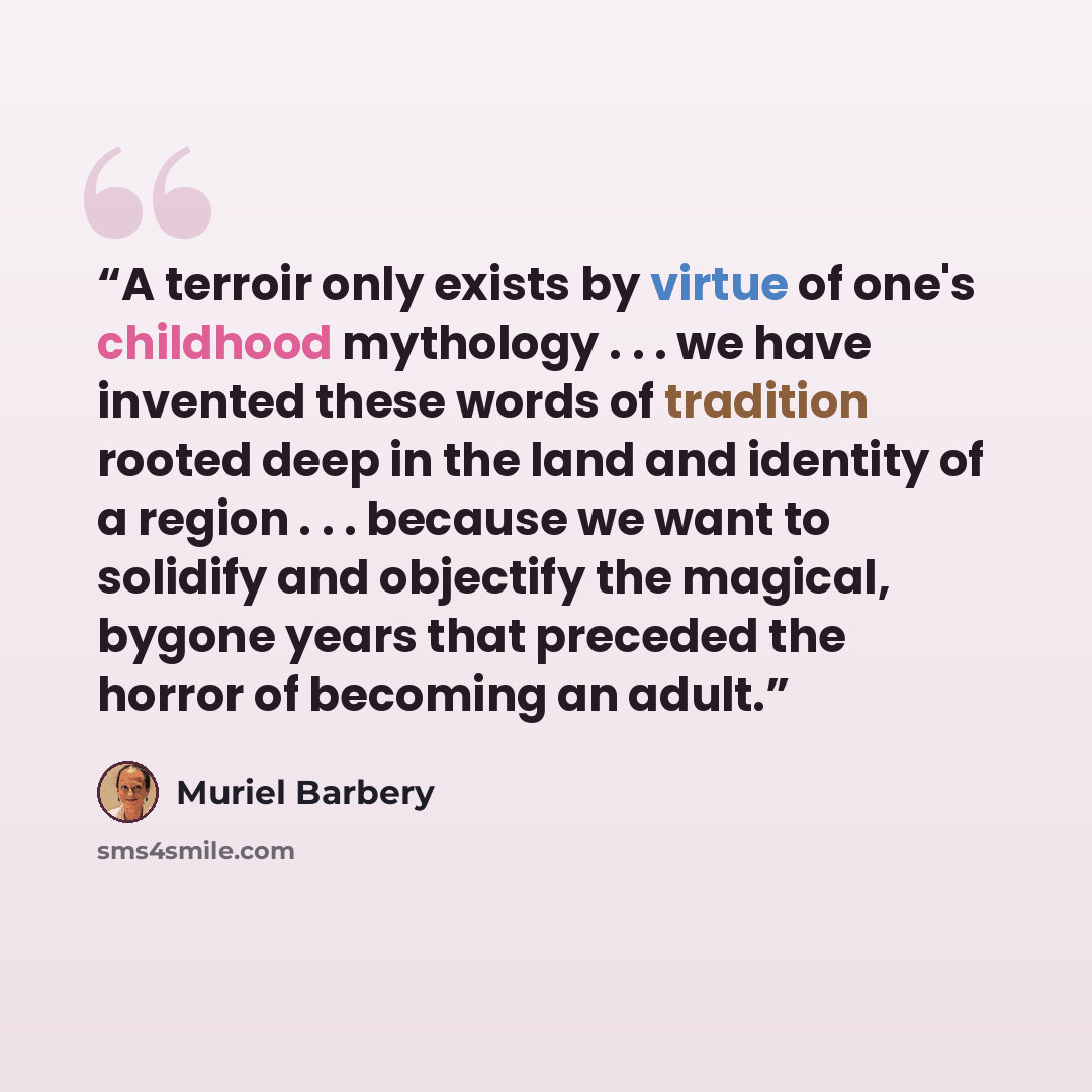 “A terroir only exists by virtue of one's childhood mythology . . . we have invented these words of tradition rooted deep in the land and identity of a region . . . because we want to solidify and objectify the magical, bygone years that preceded the horror of becoming an adult.” quote by Muriel Barbery