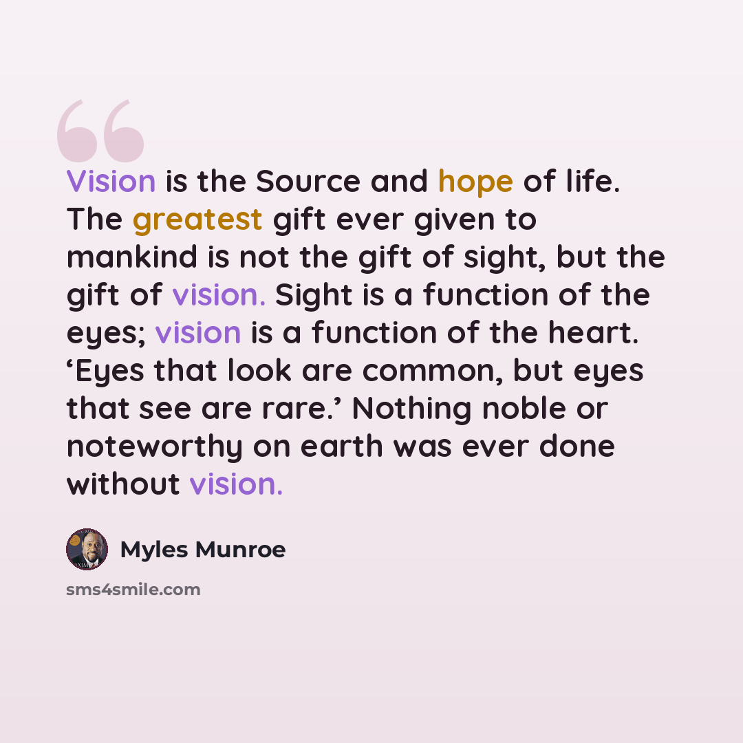 “Vision is the Source and hope of life. The greatest gift ever given to mankind is not the gift of sight, but the gift of vision. Sight is a function of the eyes; vision is a function of the heart. ‘Eyes that look are common, but eyes that see are rare.’ Nothing noble or noteworthy on earth was…” quote by Myles Munroe