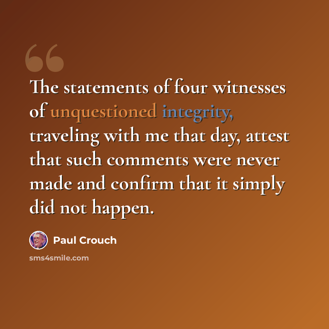 “The statements of four witnesses of unquestioned integrity, traveling with me that day, attest that such comments were never made and confirm that it simply did not happen.” quote by Paul Crouch