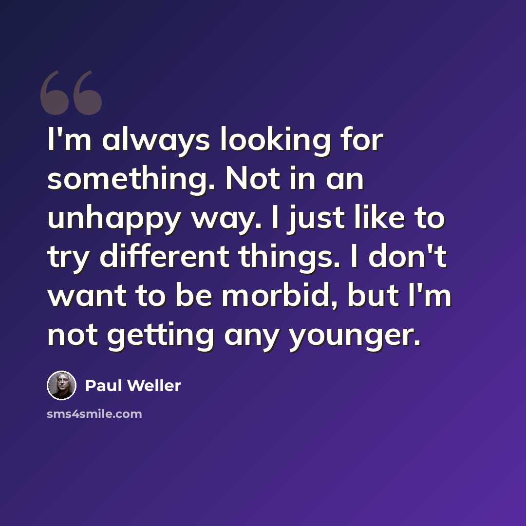 “I'm always looking for something. Not in an unhappy way. I just like to try different things. I don't want to be morbid, but I'm not getting any younger.” quote by Paul Weller