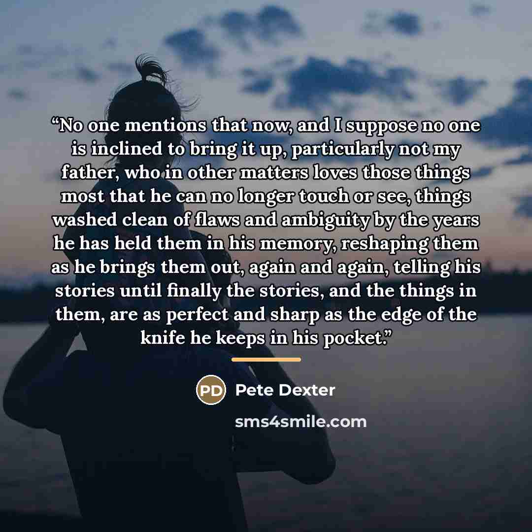 “No one mentions that now, and I suppose no one is inclined to bring it up, particularly not my father, who in other matters loves those things most that he can no longer touch or see, things washed clean of flaws and ambiguity by the years he has held them in his memory, reshaping them as he…” quote by Pete Dexter