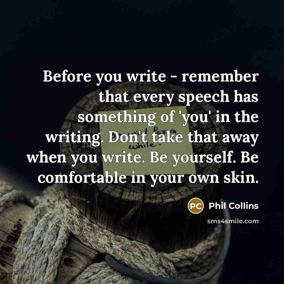 “Before you write - remember that every speech has something of 'you' in the writing. Don't take that away when you write. Be yourself. Be comfortable in your own skin.” quote by Phil Collins
