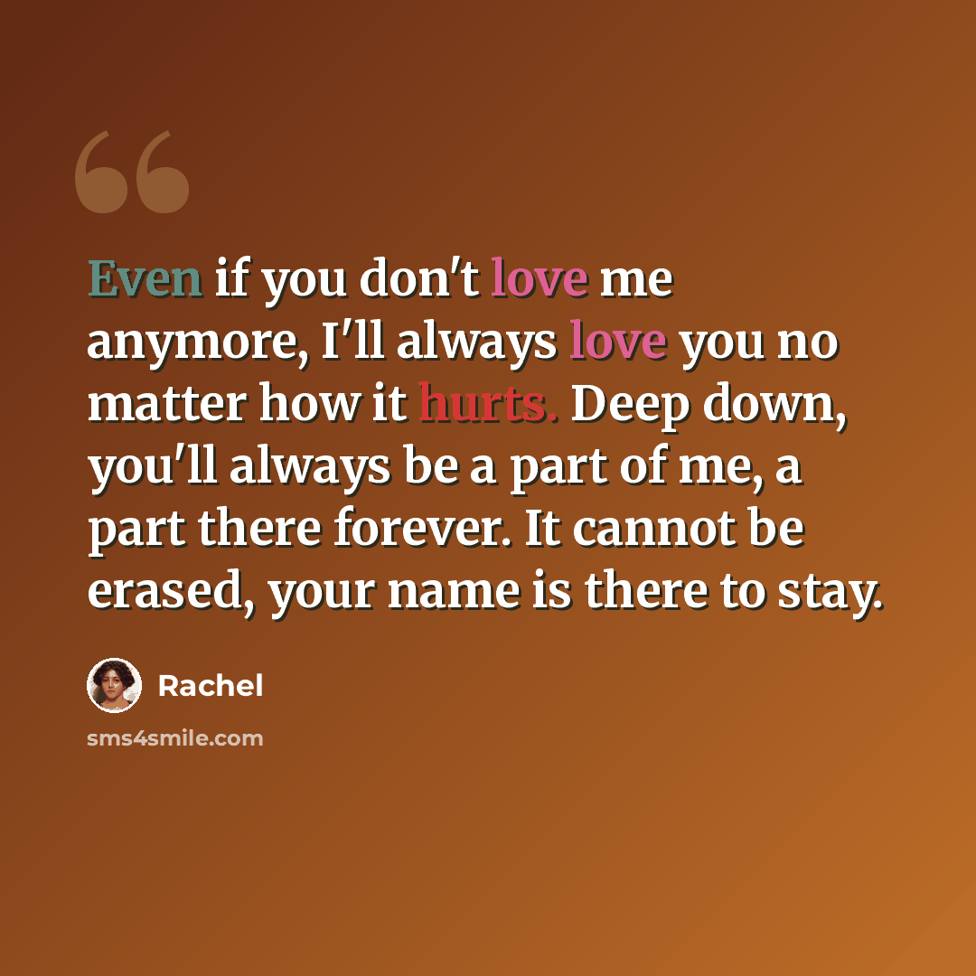 “Even if you don't love me anymore, I'll always love you no matter how it hurts. Deep down, you'll always be a part of me, a part there forever. It cannot be erased, your name is there to stay.” quote by Rachel